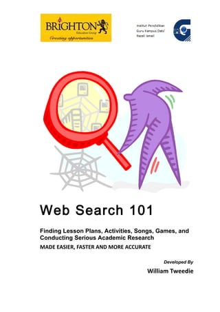 Web Search 101
Finding Lesson Plans, Activities, Songs, Games, and
Conducting Serious Academic Research
MADE EASIER, FASTER AND MORE ACCURATE

                                          Developed By

                                    William Tweedie
 