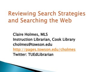 Reviewing Search Strategies and Searching the Web  Claire Holmes, MLS Instruction Librarian, Cook Library cholmes@towson.edu http://pages.towson.edu/cholmes Twitter: TUEdLibrarian 
