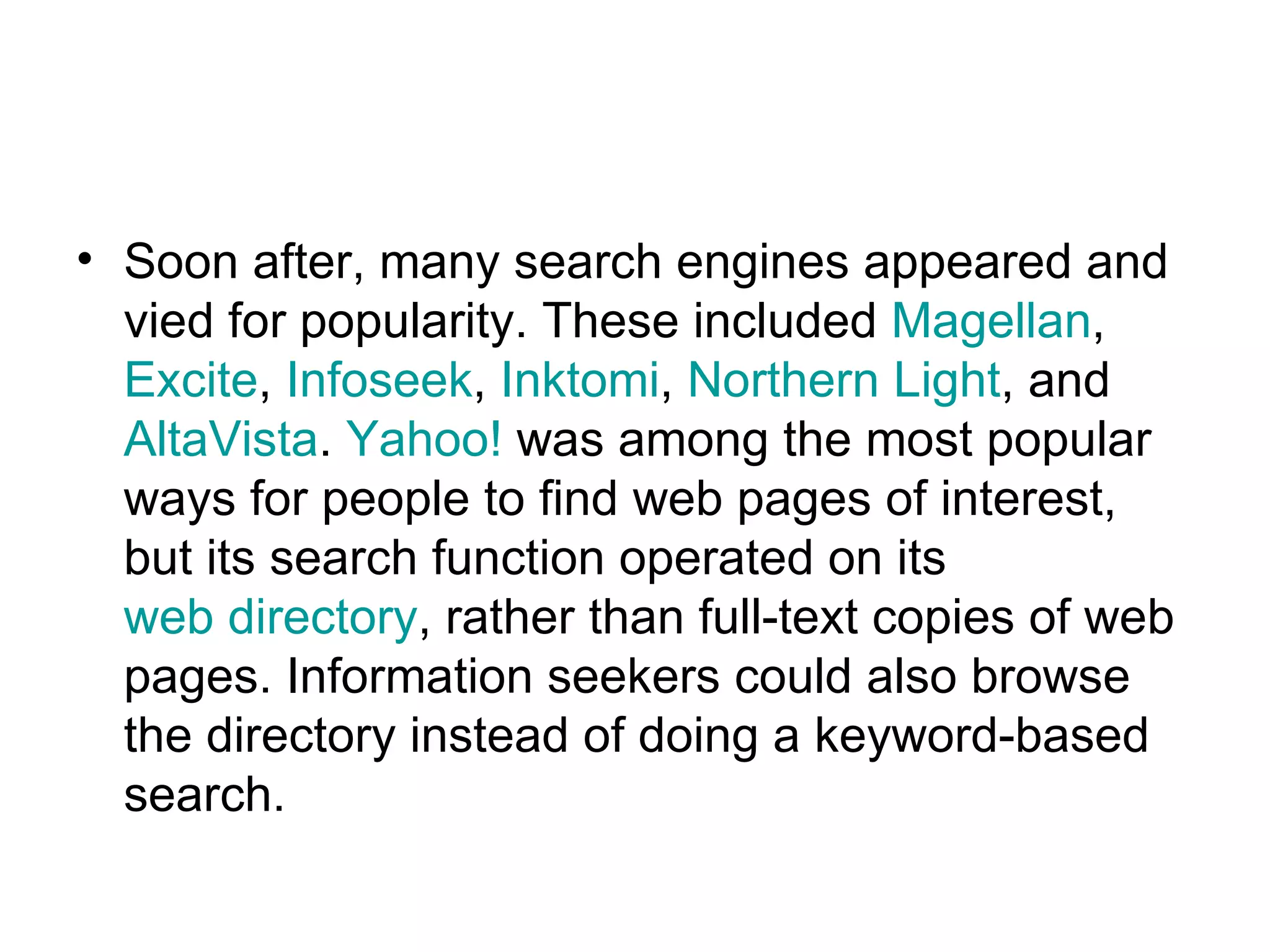 Soon after, many search engines appeared and vied for popularity. These included  Magellan ,  Excite ,  Infoseek ,  Inktomi ,  Northern Light , and  AltaVista .  Yahoo!  was among the most popular ways for people to find web pages of interest, but its search function operated on its  web directory , rather than full-text copies of web pages. Information seekers could also browse the directory instead of doing a keyword-based search.  