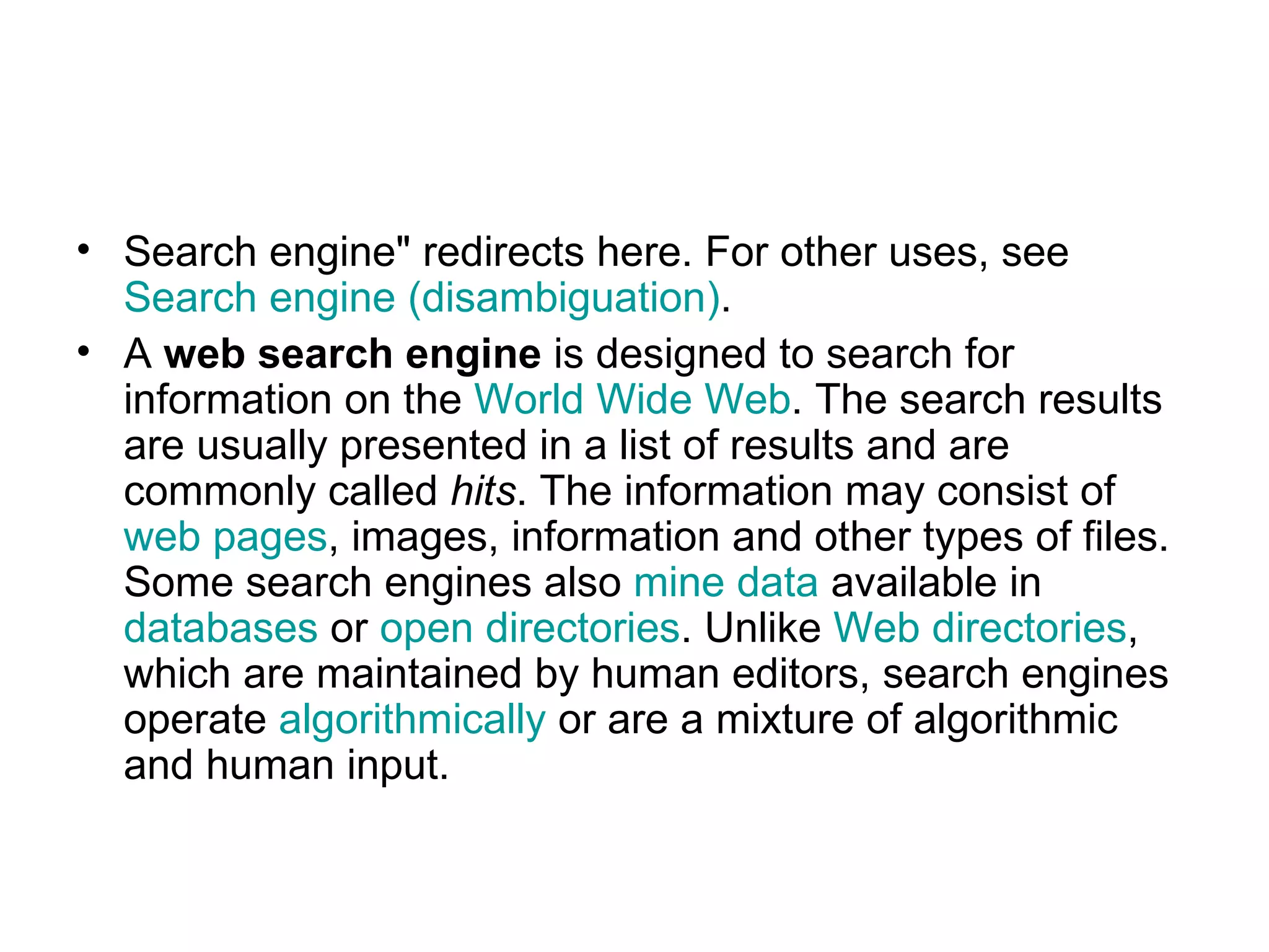 Search engine&quot; redirects here. For other uses, see  Search engine (disambiguation) . A  web search engine  is designed to search for information on the  World Wide Web . The search results are usually presented in a list of results and are commonly called  hits . The information may consist of  web pages , images, information and other types of files. Some search engines also  mine data  available in  databases  or  open directories . Unlike  Web directories , which are maintained by human editors, search engines operate  algorithmically  or are a mixture of algorithmic and human input. 