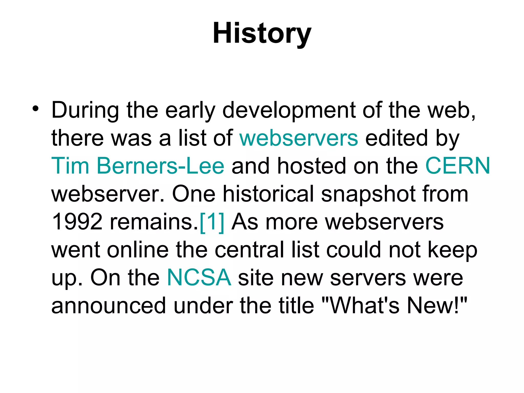 History During the early development of the web, there was a list of  webservers  edited by  Tim Berners-Lee  and hosted on the  CERN  webserver. One historical snapshot from 1992 remains. [1]  As more webservers went online the central list could not keep up. On the  NCSA  site new servers were announced under the title &quot;What's New!&quot;  