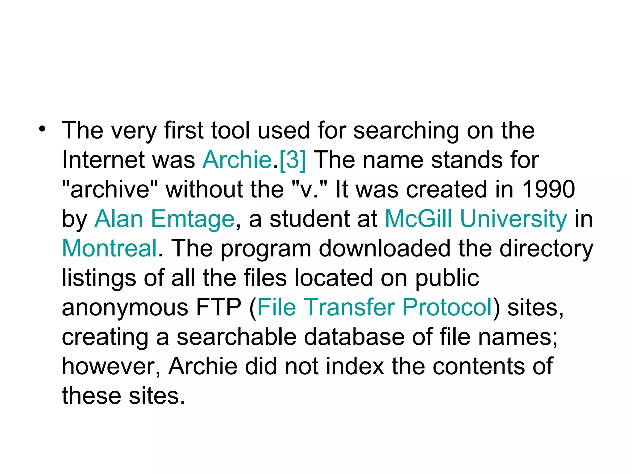 The very first tool used for searching on the Internet was  Archie . [3]  The name stands for &quot;archive&quot; without the &quot;v.&quot; It was created in 1990 by  Alan  Emtage , a student at  McGill University  in  Montreal . The program downloaded the directory listings of all the files located on public anonymous FTP ( File Transfer Protocol ) sites, creating a searchable database of file names; however, Archie did not index the contents of these sites.  