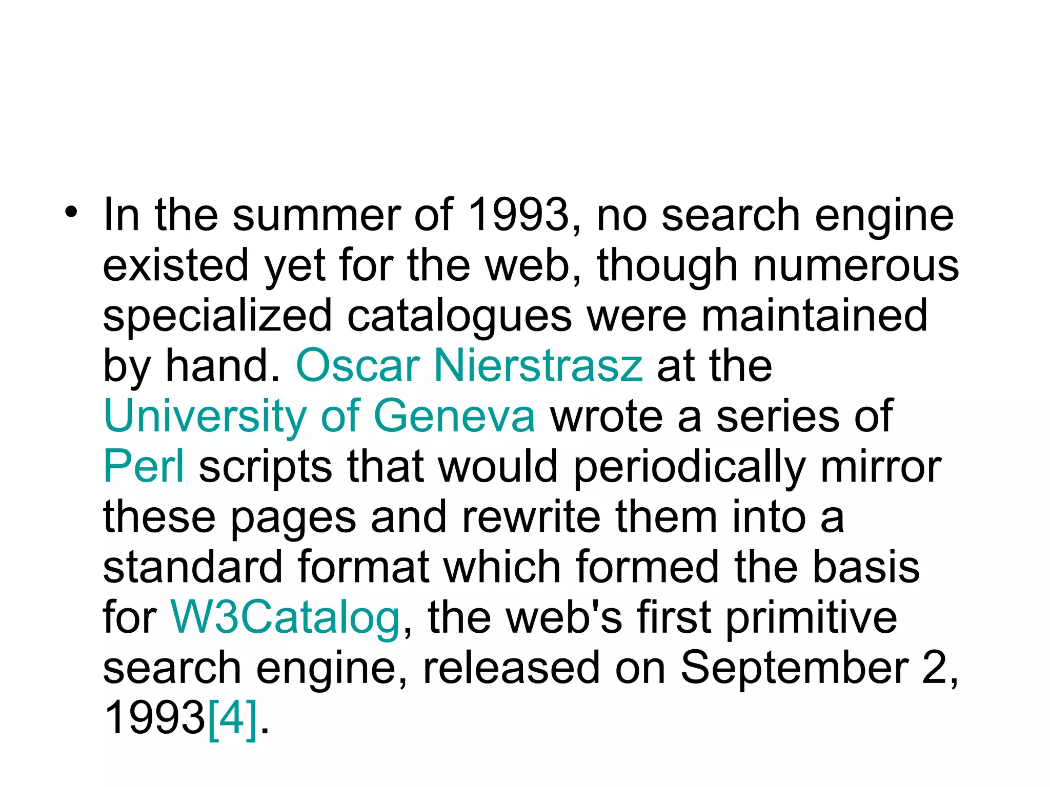 In the summer of 1993, no search engine existed yet for the web, though numerous specialized catalogues were maintained by hand.  Oscar  Nierstrasz  at the  University of Geneva  wrote a series of  Perl  scripts that would periodically mirror these pages and rewrite them into a standard format which formed the basis for  W3Catalog , the web's first primitive search engine, released on September 2, 1993 [4] .  