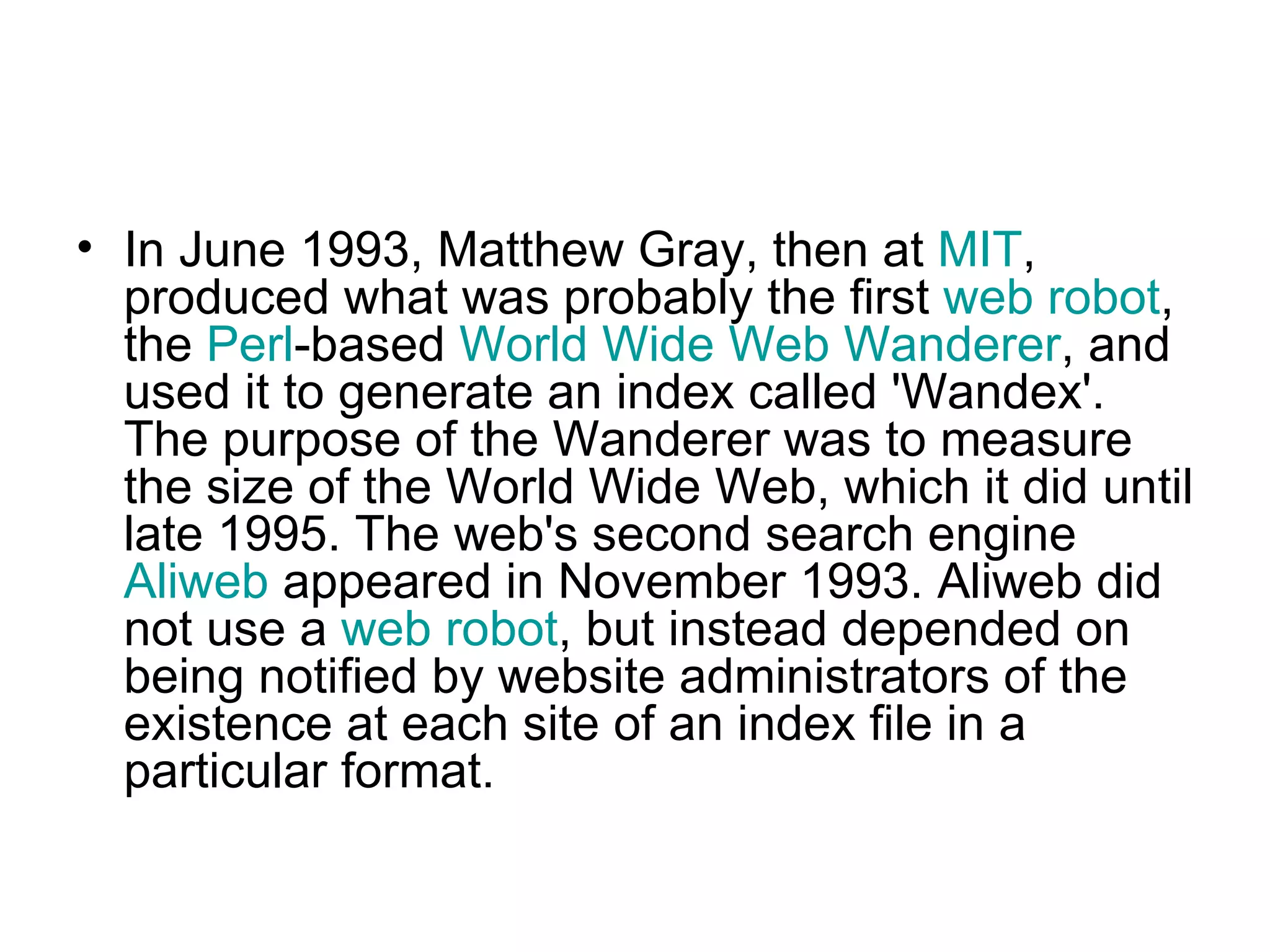 In June 1993, Matthew Gray, then at  MIT , produced what was probably the first  web robot , the  Perl -based  World Wide Web Wanderer , and used it to generate an index called 'Wandex'. The purpose of the Wanderer was to measure the size of the World Wide Web, which it did until late 1995. The web's second search engine  Aliweb  appeared in November 1993. Aliweb did not use a  web robot , but instead depended on being notified by website administrators of the existence at each site of an index file in a particular format.  