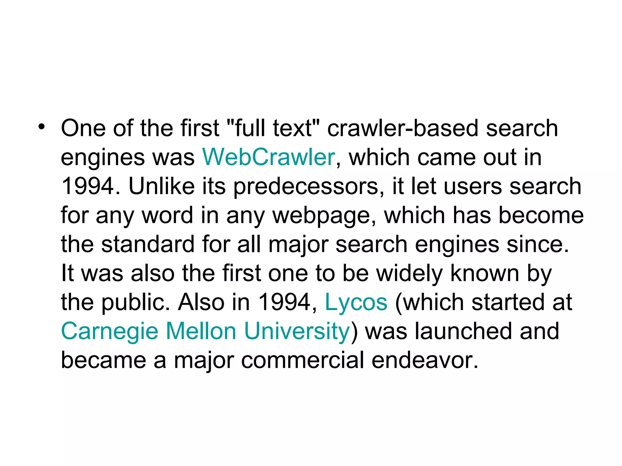 One of the first &quot;full text&quot; crawler-based search engines was  WebCrawler , which came out in 1994. Unlike its predecessors, it let users search for any word in any webpage, which has become the standard for all major search engines since. It was also the first one to be widely known by the public. Also in 1994,  Lycos  (which started at  Carnegie Mellon University ) was launched and became a major commercial endeavor.  