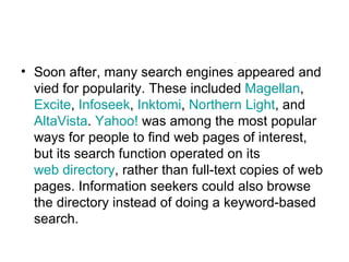 Soon after, many search engines appeared and vied for popularity. These included  Magellan ,  Excite ,  Infoseek ,  Inktomi ,  Northern Light , and  AltaVista .  Yahoo!  was among the most popular ways for people to find web pages of interest, but its search function operated on its  web directory , rather than full-text copies of web pages. Information seekers could also browse the directory instead of doing a keyword-based search.  
