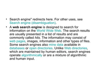 Search engine" redirects here. For other uses, see  Search engine (disambiguation) . A  web search engine  is designed to search for information on the  World Wide Web . The search results are usually presented in a list of results and are commonly called  hits . The information may consist of  web pages , images, information and other types of files. Some search engines also  mine data  available in  databases  or  open directories . Unlike  Web directories , which are maintained by human editors, search engines operate  algorithmically  or are a mixture of algorithmic and human input. 