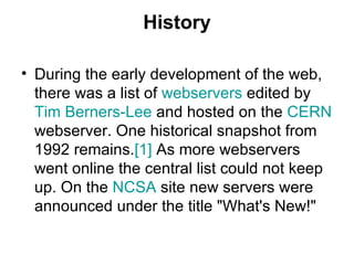 History During the early development of the web, there was a list of  webservers  edited by  Tim Berners-Lee  and hosted on the  CERN  webserver. One historical snapshot from 1992 remains. [1]  As more webservers went online the central list could not keep up. On the  NCSA  site new servers were announced under the title "What's New!"  