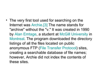 The very first tool used for searching on the Internet was  Archie . [3]  The name stands for "archive" without the "v." It was created in 1990 by  Alan  Emtage , a student at  McGill University  in  Montreal . The program downloaded the directory listings of all the files located on public anonymous FTP ( File Transfer Protocol ) sites, creating a searchable database of file names; however, Archie did not index the contents of these sites.  