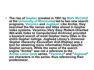 The rise of  Gopher  (created in 1991 by  Mark  McCahill  at the  University of Minnesota ) led to two new search programs,  Veronica  and  Jughead . Like Archie, they searched the file names and titles stored in Gopher index systems. Veronica ( V ery  E asy  R odent- O riented  N et-wide  I ndex to  C omputerized  A rchives) provided a keyword search of most Gopher menu titles in the entire Gopher listings. Jughead ( J onzy's  U niversal  G opher  H ierarchy  E xcavation  A nd  D isplay) was a tool for obtaining menu information from specific Gopher servers. While the name of the search engine "Archie" was not a reference to the  Archie comic book  series, " Veronica " and " Jughead " are characters in the series, thus referencing their predecessor.   