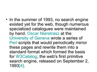 In the summer of 1993, no search engine existed yet for the web, though numerous specialized catalogues were maintained by hand.  Oscar  Nierstrasz  at the  University of Geneva  wrote a series of  Perl  scripts that would periodically mirror these pages and rewrite them into a standard format which formed the basis for  W3Catalog , the web's first primitive search engine, released on September 2, 1993 [4] .  