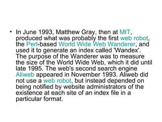 In June 1993, Matthew Gray, then at  MIT , produced what was probably the first  web robot , the  Perl -based  World Wide Web Wanderer , and used it to generate an index called 'Wandex'. The purpose of the Wanderer was to measure the size of the World Wide Web, which it did until late 1995. The web's second search engine  Aliweb  appeared in November 1993. Aliweb did not use a  web robot , but instead depended on being notified by website administrators of the existence at each site of an index file in a particular format.  