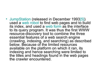 JumpStation  (released in December 1993 [5] ) used a  web robot  to find web pages and to build its index, and used a  web form  as the interface to its query program. It was thus the first WWW resource-discovery tool to combine the three essential features of a web search engine (crawling, indexing, and searching) as described below. Because of the limited resources available on the platform on which it ran, its indexing and hence searching were limited to the titles and headings found in the web pages the crawler encountered.  