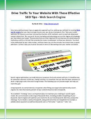 Drive Traffic To Your Website With These Effective
           SEO Tips - Web Search Engine
_____________________________________________________________________________________

                                 By Nash Ultra - http://www.yacy.fr


Very many web businesses have an aggressive approach such as seeking new methods for creating Web
search engine but you have to always be very sure you do your homework, first. Take your market
audience, for instance, you have to know them but lots of IM marketers seem to overlook doing basic
research about that. The success of all your marketing and advertising rests on the degree of knowledge
you have about your target. The processes that are most important for any business are advertising and
marketing, and this is the tool that provides the means to add power to those two elements. You need
to be understood by your niche market, and that means you are the one who has to learn how to speak
with them. So that is why you must do the work in terms of discovering what your market is all about.




Search engine optimization can really help your customers find, and connect with you. It should be easy
for potential customers to find you. Having said that, it is important that you take the steps necessary to
attain a high page rank in the search engine index. The following tips can provide insight and help you
reach this goal.

Using keywords at a certain density is important when fitting your page to be optimized by search
engines. No more than twenty percent of your content should consist in keywords.

Your website's "metatag" area is an important place to maximize your standings in search engine
results. Be sure to include a wide range of keywords there, including possible misspellings of your
keywords. Search engines will optimize your results for all your listed keywords after they analyze the
metatags. Try to include a variety of keywords, along with some that are misspelled. For example, a
website about aquariums would have keywords such as "fish tanks," "aqarium," "tank," etc.
 