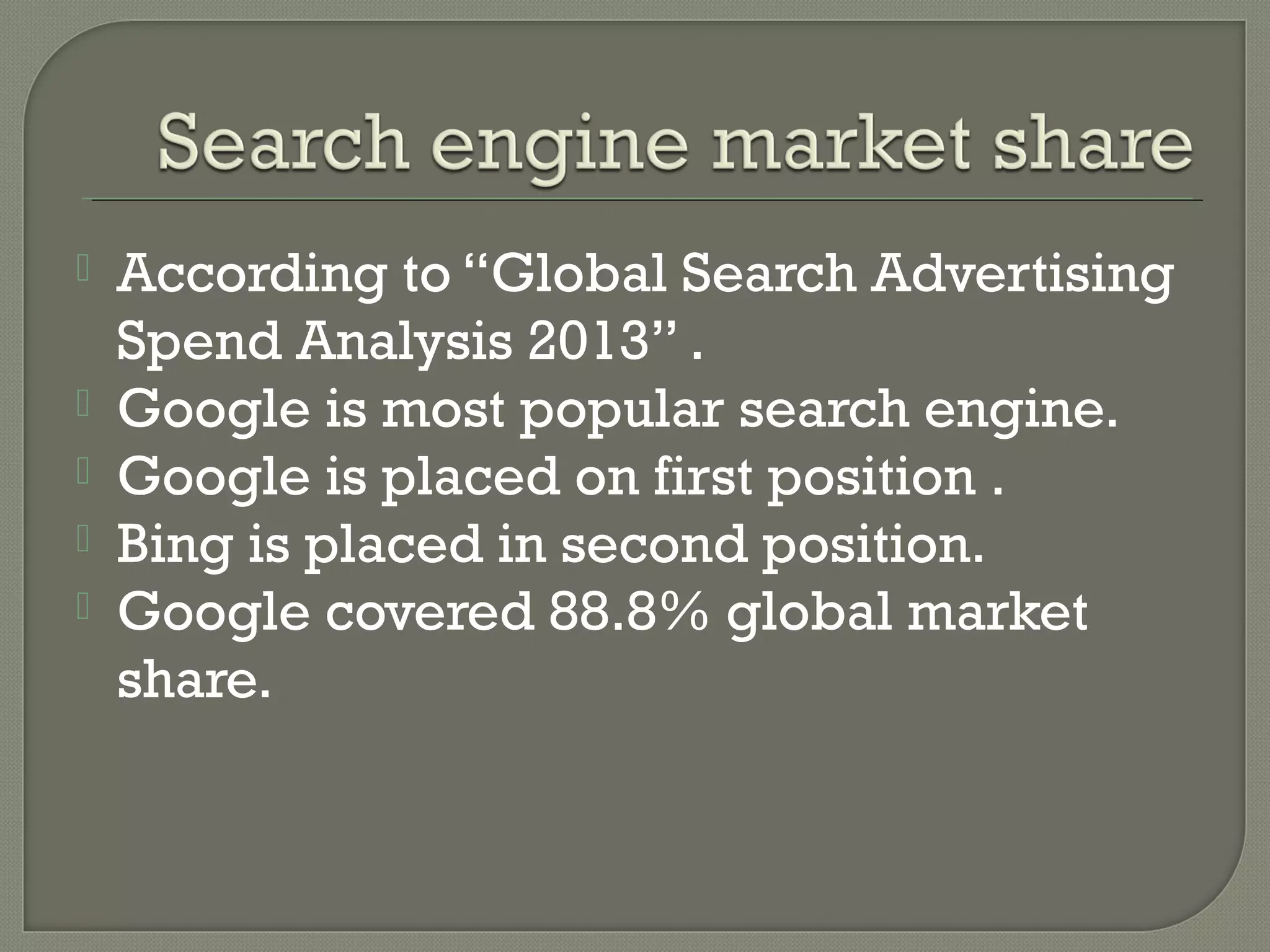 





According to “Global Search Advertising
Spend Analysis 2013” .
Google is most popular search engine.
Google is placed on first position .
Bing is placed in second position.
Google covered 88.8% global market
share.

 