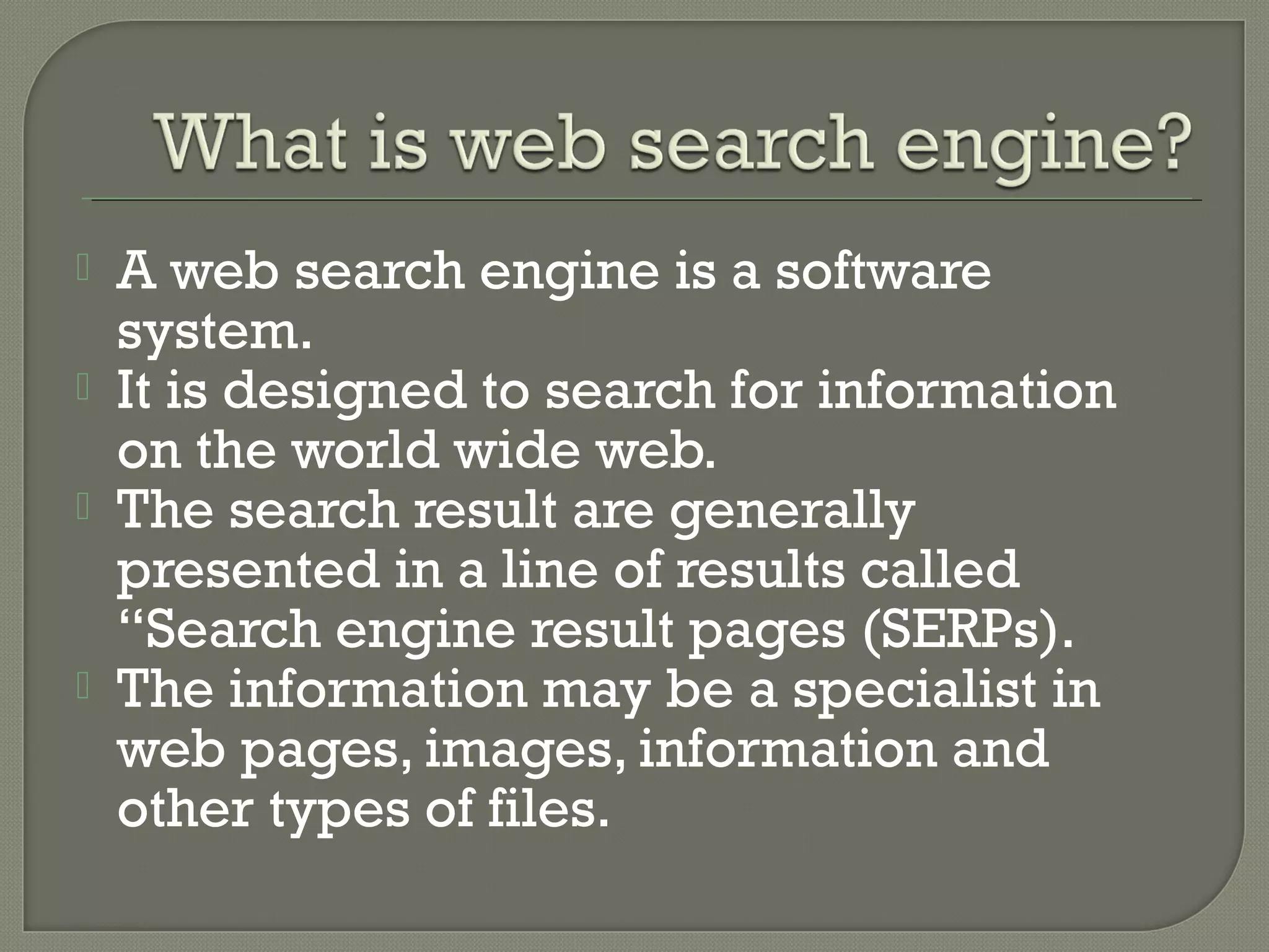 





A web search engine is a software
system.
It is designed to search for information
on the world wide web.
The search result are generally
presented in a line of results called
“Search engine result pages (SERPs).
The information may be a specialist in
web pages, images, information and
other types of files.

 