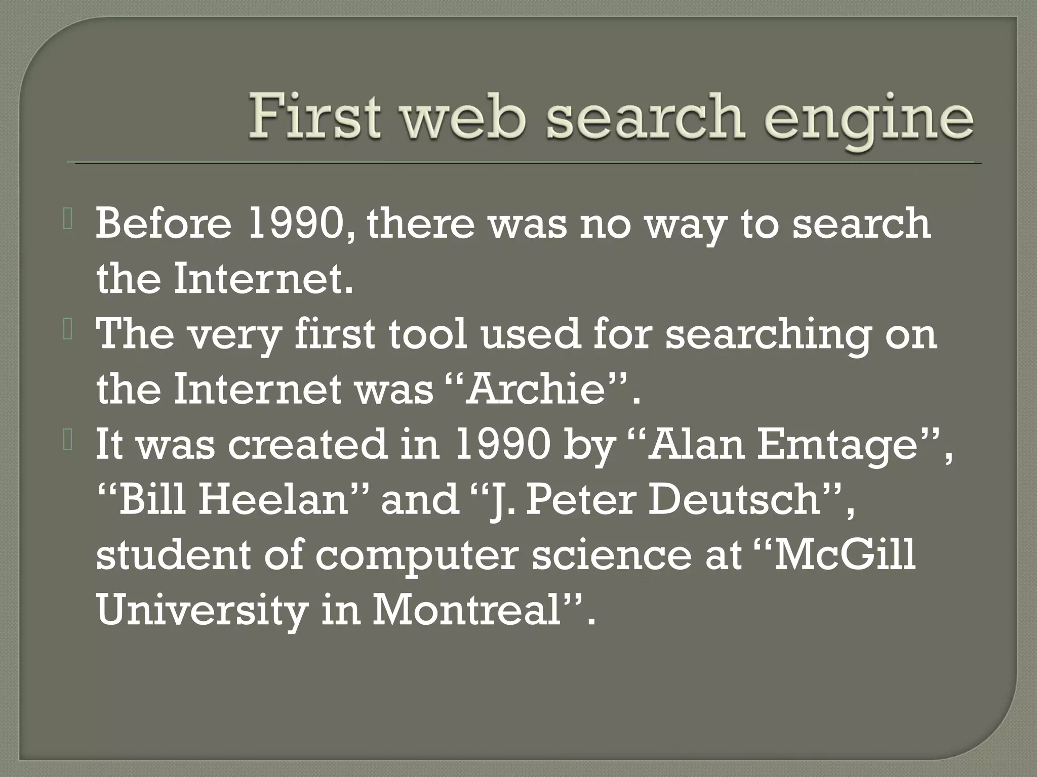 



Before 1990, there was no way to search
the Internet.
The very first tool used for searching on
the Internet was “Archie”.
It was created in 1990 by “Alan Emtage”,
“Bill Heelan” and “J. Peter Deutsch”,
student of computer science at “McGill
University in Montreal”.

 