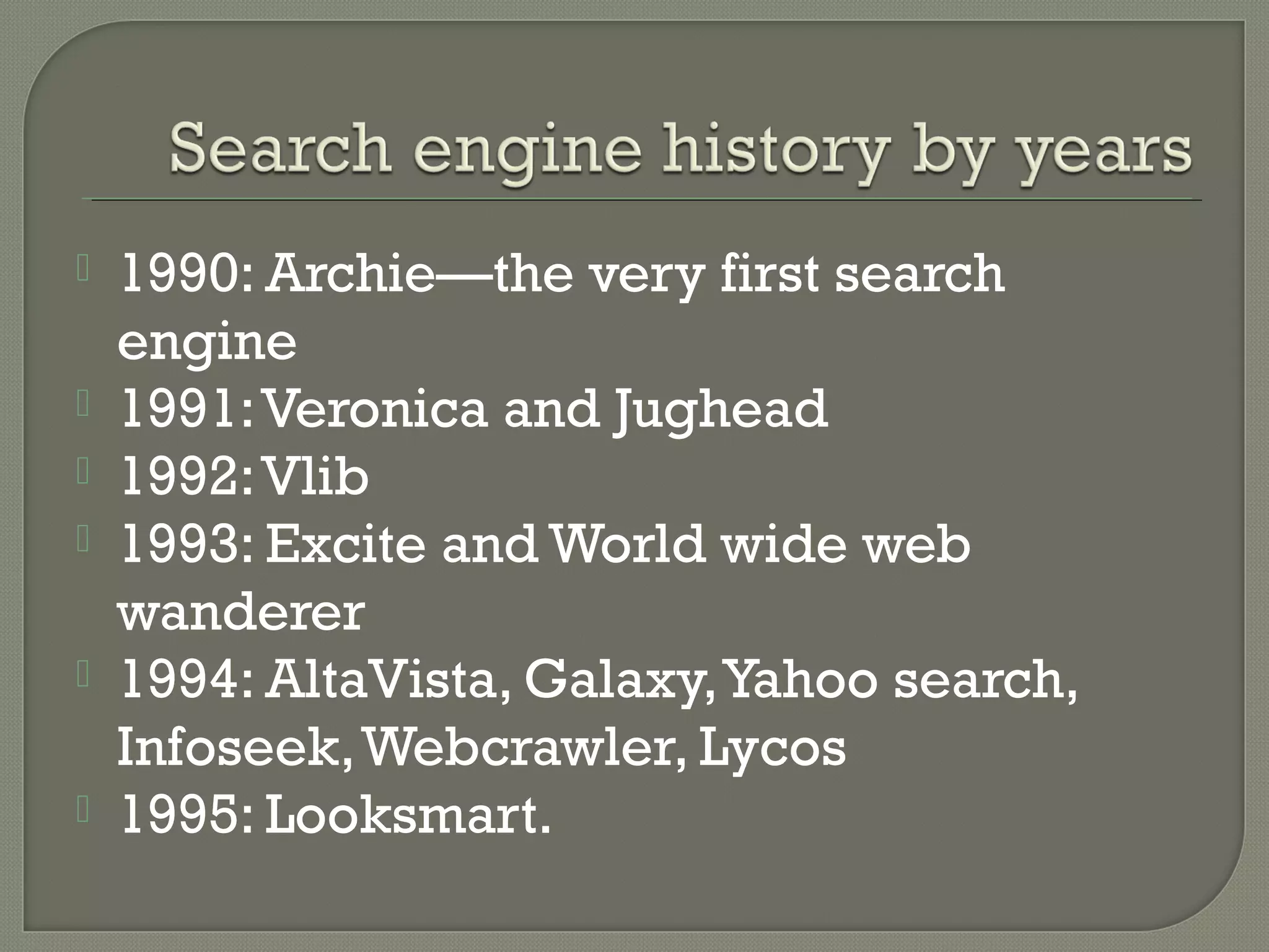 






1990: Archie—the very first search
engine
1991: Veronica and Jughead
1992: Vlib
1993: Excite and World wide web
wanderer
1994: AltaVista, Galaxy, Yahoo search,
Infoseek, Webcrawler, Lycos
1995: Looksmart.

 