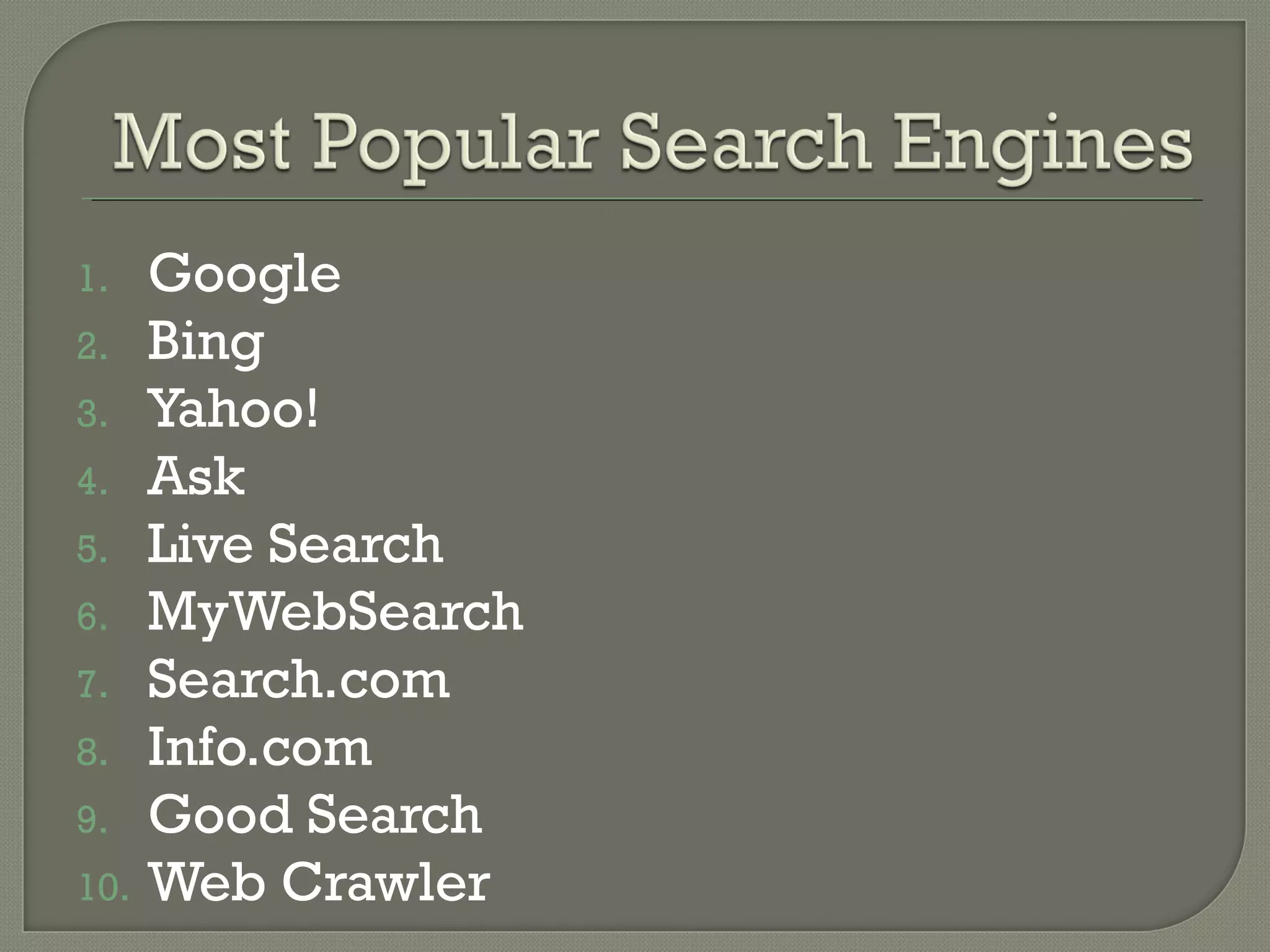 1.
2.
3.
4.
5.
6.
7.
8.
9.
10.

Google
Bing
Yahoo!
Ask
Live Search
MyWebSearch
Search.com
Info.com
Good Search
Web Crawler

 