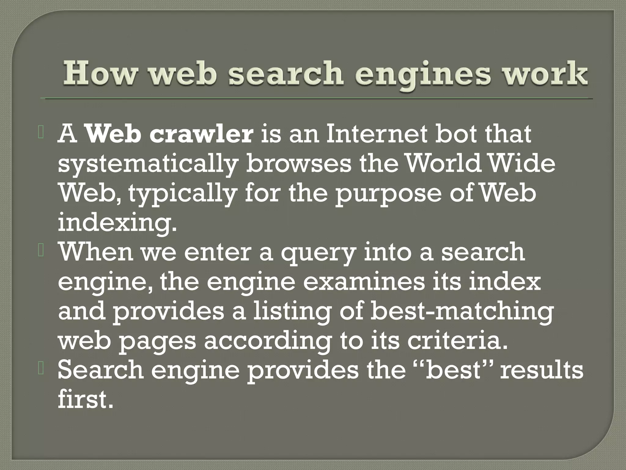 





A Web crawler is an Internet bot that
systematically browses the World Wide
Web, typically for the purpose of Web
indexing.
When we enter a query into a search
engine, the engine examines its index
and provides a listing of best-matching
web pages according to its criteria.
Search engine provides the “best” results
first.

 