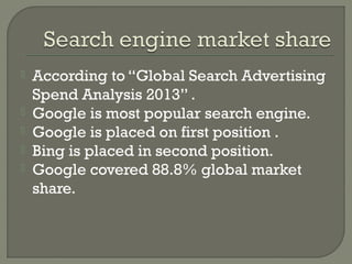 





According to “Global Search Advertising
Spend Analysis 2013” .
Google is most popular search engine.
Google is placed on first position .
Bing is placed in second position.
Google covered 88.8% global market
share.

 