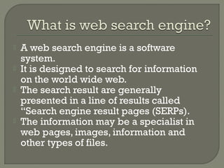 





A web search engine is a software
system.
It is designed to search for information
on the world wide web.
The search result are generally
presented in a line of results called
“Search engine result pages (SERPs).
The information may be a specialist in
web pages, images, information and
other types of files.

 