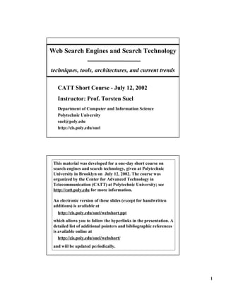 Web Search Engines and Search Technology

techniques, tools, architectures, and current trends

   CATT Short Course - July 12, 2002
   Instructor: Prof. Torsten Suel
   Department of Computer and Information Science
   Polytechnic University
   suel@poly.edu
   http://cis.poly.edu/suel




 This material was developed for a one-day short course on
 search engines and search technology, given at Polytechnic
 University in Brooklyn on July 12, 2002. The course was
 organized by the Center for Advanced Technology in
 Telecommunication (CATT) at Polytechnic University; see
 http://catt.poly.edu for more information.

 An electronic version of these slides (except for handwritten
 additions) is available at
   http://cis.poly.edu/suel/webshort.ppt
 which allows you to follow the hyperlinks in the presentation. A
 detailed list of additional pointers and bibliographic references
 is available online at
    http://cis.poly.edu/suel/webshort/
 and wiil be updated periodically.




                                                                     1
 