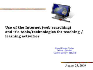 Use of the Internet (web searching)
and it’s tools/technologies for teaching /
learning activities


                           Binod Kumar Yadav
                             Senior Librarian
                          Central Library, BPKIHS




                                     August 23, 2009
     1
 