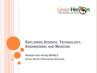 EXPLORING SCIENCE, TECHNOLOGY,
ENGINEERING, AND MEDICINE
Matthew Von Hendy MA/MLS
Green Heron Information Services
 
