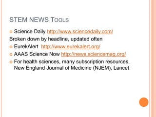 STEM NEWS TOOLS
 Science Daily http://www.sciencedaily.com/
Broken down by headline, updated often
 EurekAlert http://www.eurekalert.org/
 AAAS Science Now http://news.sciencemag.org/
 For health sciences, many subscription resources,
New England Journal of Medicine (NJEM), Lancet
 
