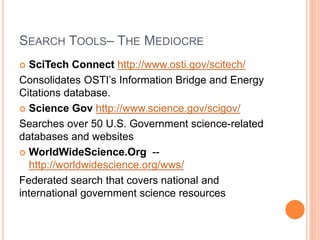 SEARCH TOOLS– THE MEDIOCRE
 SciTech Connect http://www.osti.gov/scitech/
Consolidates OSTI’s Information Bridge and Energy
Citations database.
 Science Gov http://www.science.gov/scigov/
Searches over 50 U.S. Government science-related
databases and websites
 WorldWideScience.Org --
http://worldwidescience.org/wws/
Federated search that covers national and
international government science resources
 