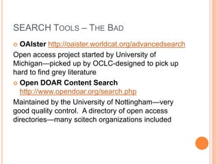 SEARCH TOOLS – THE BAD
 OAIster http://oaister.worldcat.org/advancedsearch
Open access project started by University of
Michigan—picked up by OCLC-designed to pick up
hard to find grey literature
 Open DOAR Content Search
http://www.opendoar.org/search.php
Maintained by the University of Nottingham—very
good quality control. A directory of open access
directories—many scitech organizations included
 