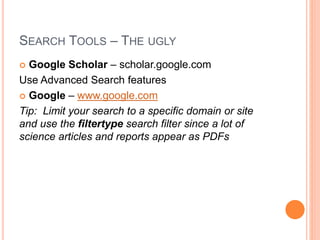 SEARCH TOOLS – THE UGLY
 Google Scholar – scholar.google.com
Use Advanced Search features
 Google – www.google.com
Tip: Limit your search to a specific domain or site
and use the filtertype search filter since a lot of
science articles and reports appear as PDFs
 