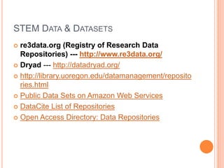 STEM DATA & DATASETS
 re3data.org (Registry of Research Data
Repositories) --- http://www.re3data.org/
 Dryad --- http://datadryad.org/
 http://library.uoregon.edu/datamanagement/reposito
ries.html
 Public Data Sets on Amazon Web Services
 DataCite List of Repositories
 Open Access Directory: Data Repositories
 