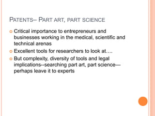 PATENTS– PART ART, PART SCIENCE
 Critical importance to entrepreneurs and
businesses working in the medical, scientific and
technical arenas
 Excellent tools for researchers to look at….
 But complexity, diversity of tools and legal
implications--searching part art, part science—
perhaps leave it to experts
 