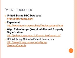 PATENT RESOURCES
 United States PTO Database
http://patft.uspto.gov/
 Espacenet
http://www.epo.org/searching/free/espacenet.html
 Wipo Patentscope (World Intellectual Property
Organization)
http://patentscope.wipo.int/search/en/search.jsf
 UCLA Library Guide to Patent Resources
http://www.library.ucla.edu/sel/grey-
literature/patents
 