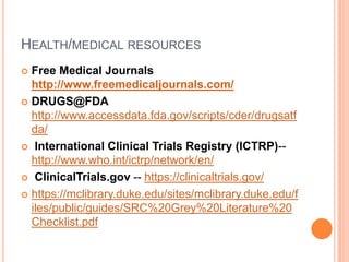 HEALTH/MEDICAL RESOURCES
 Free Medical Journals
http://www.freemedicaljournals.com/
 DRUGS@FDA
http://www.accessdata.fda.gov/scripts/cder/drugsatf
da/
 International Clinical Trials Registry (ICTRP)--
http://www.who.int/ictrp/network/en/
 ClinicalTrials.gov -- https://clinicaltrials.gov/
 https://mclibrary.duke.edu/sites/mclibrary.duke.edu/f
iles/public/guides/SRC%20Grey%20Literature%20
Checklist.pdf
 