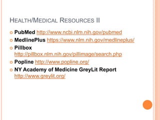 HEALTH/MEDICAL RESOURCES II
 PubMed http://www.ncbi.nlm.nih.gov/pubmed
 MedlinePlus https://www.nlm.nih.gov/medlineplus/
 Pillbox
http://pillbox.nlm.nih.gov/pillimage/search.php
 Popline http://www.popline.org/
 NY Academy of Medicine GreyLit Report
http://www.greylit.org/
 