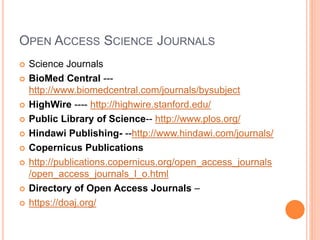 OPEN ACCESS SCIENCE JOURNALS
 Science Journals
 BioMed Central ---
http://www.biomedcentral.com/journals/bysubject
 HighWire ---- http://highwire.stanford.edu/
 Public Library of Science-- http://www.plos.org/
 Hindawi Publishing- --http://www.hindawi.com/journals/
 Copernicus Publications
 http://publications.copernicus.org/open_access_journals
/open_access_journals_l_o.html
 Directory of Open Access Journals –
 https://doaj.org/
 