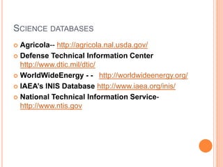 SCIENCE DATABASES
 Agricola-- http://agricola.nal.usda.gov/
 Defense Technical Information Center
http://www.dtic.mil/dtic/
 WorldWideEnergy - - http://worldwideenergy.org/
 IAEA’s INIS Database http://www.iaea.org/inis/
 National Technical Information Service-
http://www.ntis.gov
 