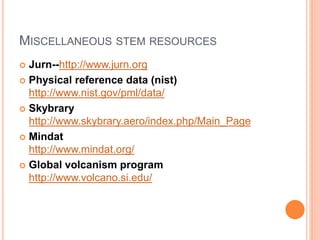 MISCELLANEOUS STEM RESOURCES
 Jurn--http://www.jurn.org
 Physical reference data (nist)
http://www.nist.gov/pml/data/
 Skybrary
http://www.skybrary.aero/index.php/Main_Page
 Mindat
http://www.mindat.org/
 Global volcanism program
http://www.volcano.si.edu/
 
