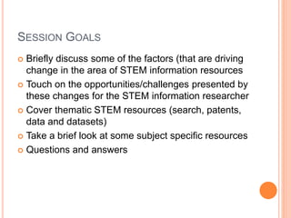 SESSION GOALS
 Briefly discuss some of the factors (that are driving
change in the area of STEM information resources
 Touch on the opportunities/challenges presented by
these changes for the STEM information researcher
 Cover thematic STEM resources (search, patents,
data and datasets)
 Take a brief look at some subject specific resources
 Questions and answers
 
