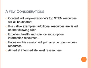 A FEW CONSIDERATIONS
 Content will vary—everyone’s top STEM resources
will all be different
 Illustrative examples; additional resources are listed
on the following slide
 Excellent health and science subscription
information resources---
 Focus on this session will primarily be open access
resources
 Aimed at intermediate level researchers
 