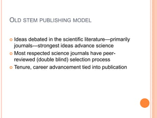 OLD STEM PUBLISHING MODEL
 Ideas debated in the scientific literature—primarily
journals---strongest ideas advance science
 Most respected science journals have peer-
reviewed (double blind) selection process
 Tenure, career advancement tied into publication
 