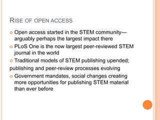 RISE OF OPEN ACCESS
 Open access started in the STEM community—
arguably perhaps the largest impact there
 PLoS One is the now largest peer-reviewed STEM
journal in the world
 Traditional models of STEM publishing upended;
publishing and peer-review processes evolving
 Government mandates, social changes creating
more opportunities for publishing STEM material
than ever before
 