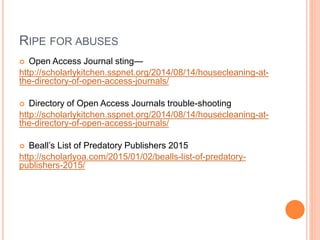 RIPE FOR ABUSES
 Open Access Journal sting—
http://scholarlykitchen.sspnet.org/2014/08/14/housecleaning-at-
the-directory-of-open-access-journals/
 Directory of Open Access Journals trouble-shooting
http://scholarlykitchen.sspnet.org/2014/08/14/housecleaning-at-
the-directory-of-open-access-journals/
 Beall’s List of Predatory Publishers 2015
http://scholarlyoa.com/2015/01/02/bealls-list-of-predatory-
publishers-2015/
 