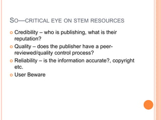 SO—CRITICAL EYE ON STEM RESOURCES
 Credibility – who is publishing, what is their
reputation?
 Quality – does the publisher have a peer-
reviewed/quality control process?
 Reliability – is the information accurate?, copyright
etc.
 User Beware
 