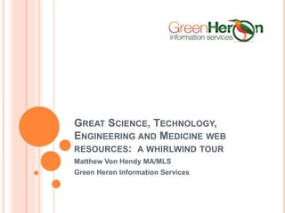 GREAT SCIENCE, TECHNOLOGY, 
ENGINEERING AND MEDICINE WEB 
RESOURCES: A WHIRLWIND TOUR 
Matthew Von Hendy MA/MLS 
Green Heron Information Services 
 