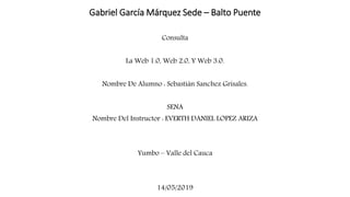 Gabriel García Márquez Sede – Balto Puente
Consulta
La Web 1.0, Web 2.0, Y Web 3.0.
Nombre De Alumno : Sebastián Sanchez Grisales.
SENA
Nombre Del Instructor : EVERTH DANIEL LOPEZ ARIZA
Yumbo – Valle del Cauca
14/05/2019
 