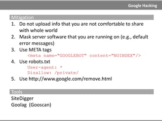 Google Hacking
Google Hacking
AKA: Google Dorks, Google scanning, Search engine hacking
Google hacking is the term used when an attacker tries to find
exploitable targets or/and sensitive data by using advanced
operators in search engines or code search engines.
Main targets are software vulnerabilities and misconfigurations.